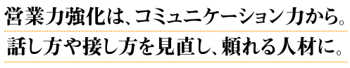 営業力強化は、コミュニケーション力から。話し方や接し方を見直し、頼れる人材に。